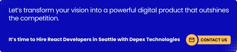 The banner image serves as a visual highlight at the end of the blog, reinforcing the core message of hiring React developers in Seattle with Depex Technologies. It captures attention, summarizes the blog’s value proposition, and motivates readers to take action by contacting Depex. The image not only enhances the blog’s aesthetic appeal but also functions as a conversion-driven CTA, guiding visitors from information to engagement. Banner promoting Depex Technologies to hire React developers in Seattle and transform business ideas into powerful digital products